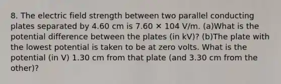 8. The electric field strength between two parallel conducting plates separated by 4.60 cm is 7.60 ✕ 104 V/m. (a)What is the potential difference between the plates (in kV)? (b)The plate with the lowest potential is taken to be at zero volts. What is the potential (in V) 1.30 cm from that plate (and 3.30 cm from the other)?