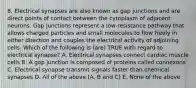 8. Electrical synapses are also known as gap junctions and are direct points of contact between the cytoplasm of adjacent neurons. Gap junctions represent a low-resistance pathway that allows charged particles and small molecules to flow freely in either direction and couples the electrical activity of adjoining cells. Which of the following is (are) TRUE with regard to electrical synapse? A. Electrical synapses connect cardiac muscle cells B. A gap junction is composed of proteins called connexons C. Electrical synapse transmit signals faster than chemical synapses D. All of the above (A, B and C) E. None of the above