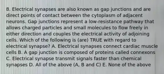 8. Electrical synapses are also known as gap junctions and are direct points of contact between the cytoplasm of adjacent neurons. Gap junctions represent a low-resistance pathway that allows charged particles and small molecules to flow freely in either direction and couples the electrical activity of adjoining cells. Which of the following is (are) TRUE with regard to electrical synapse? A. Electrical synapses connect cardiac muscle cells B. A gap junction is composed of proteins called connexons C. Electrical synapse transmit signals faster than chemical synapses D. All of the above (A, B and C) E. None of the above