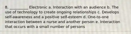 8. __________ Electronic a. Interaction with an audience b. The use of technology to create ongoing relationships c. Develops self-awareness and a positive self-esteem d. One-to-one interaction between a nurse and another person e. Interaction that occurs with a small number of persons