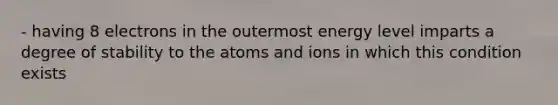 - having 8 electrons in the outermost energy level imparts a degree of stability to the atoms and ions in which this condition exists