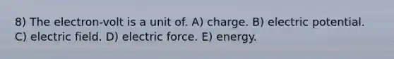 8) The electron-volt is a unit of. A) charge. B) electric potential. C) electric field. D) electric force. E) energy.