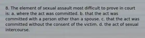 8. The element of sexual assault most difficult to prove in court is: a. where the act was committed. b. that the act was committed with a person other than a spouse. c. that the act was committed without the consent of the victim. d. the act of sexual intercourse.