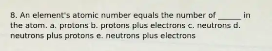 8. An element's atomic number equals the number of ______ in the atom. a. protons b. protons plus electrons c. neutrons d. neutrons plus protons e. neutrons plus electrons