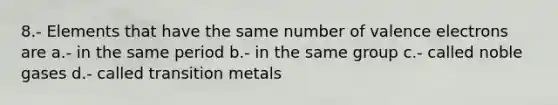 8.- Elements that have the same number of valence electrons are a.- in the same period b.- in the same group c.- called noble gases d.- called transition metals