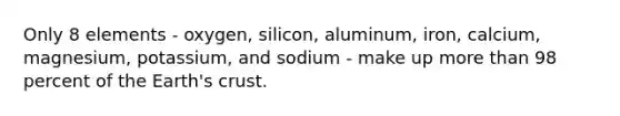 Only 8 elements - oxygen, silicon, aluminum, iron, calcium, magnesium, potassium, and sodium - make up more than 98 percent of the Earth's crust.