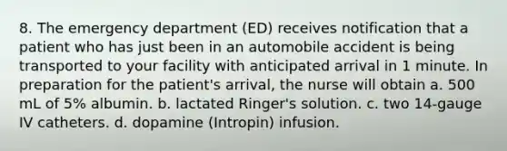 8. The emergency department (ED) receives notification that a patient who has just been in an automobile accident is being transported to your facility with anticipated arrival in 1 minute. In preparation for the patient's arrival, the nurse will obtain a. 500 mL of 5% albumin. b. lactated Ringer's solution. c. two 14-gauge IV catheters. d. dopamine (Intropin) infusion.