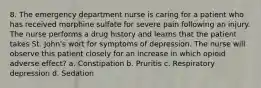 8. The emergency department nurse is caring for a patient who has received morphine sulfate for severe pain following an injury. The nurse performs a drug history and learns that the patient takes St. John's wort for symptoms of depression. The nurse will observe this patient closely for an increase in which opioid adverse effect? a. Constipation b. Pruritis c. Respiratory depression d. Sedation