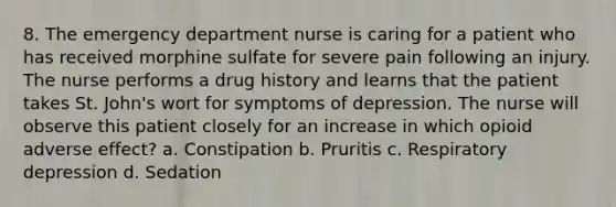 8. The emergency department nurse is caring for a patient who has received morphine sulfate for severe pain following an injury. The nurse performs a drug history and learns that the patient takes St. John's wort for symptoms of depression. The nurse will observe this patient closely for an increase in which opioid adverse effect? a. Constipation b. Pruritis c. Respiratory depression d. Sedation