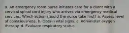 8. An emergency room nurse initiates care for a client with a cervical spinal cord injury who arrives via emergency medical services. Which action should the nurse take first? a. Assess level of consciousness. b. Obtain vital signs. c. Administer oxygen therapy. d. Evaluate respiratory status.