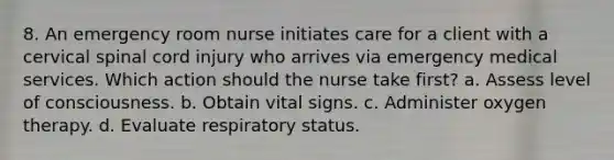 8. An emergency room nurse initiates care for a client with a cervical spinal cord injury who arrives via emergency medical services. Which action should the nurse take first? a. Assess level of consciousness. b. Obtain vital signs. c. Administer oxygen therapy. d. Evaluate respiratory status.