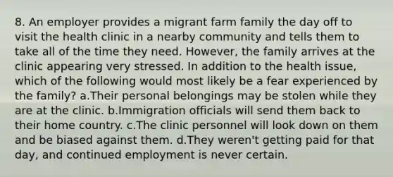 8. An employer provides a migrant farm family the day off to visit the health clinic in a nearby community and tells them to take all of the time they need. However, the family arrives at the clinic appearing very stressed. In addition to the health issue, which of the following would most likely be a fear experienced by the family? a.Their personal belongings may be stolen while they are at the clinic. b.Immigration officials will send them back to their home country. c.The clinic personnel will look down on them and be biased against them. d.They weren't getting paid for that day, and continued employment is never certain.