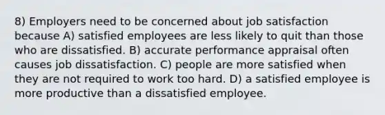 8) Employers need to be concerned about job satisfaction because A) satisfied employees are less likely to quit than those who are dissatisfied. B) accurate performance appraisal often causes job dissatisfaction. C) people are more satisfied when they are not required to work too hard. D) a satisfied employee is more productive than a dissatisfied employee.