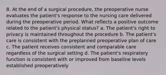 8. At the end of a surgical procedure, the preoperative nurse evaluates the patient's response to the nursing care delivered during the preoperative period. What reflects a positive outcome related to the patient's physical status? a. The patient's right to privacy is maintained throughout the procedure b. The patient's care is consistent with the preplanned preoperative plan of care c. The patient receives consistent and comparable care regardless of the surgical setting d. The patient's respiratory function is consistent with or improved from baseline levels established preoperatively