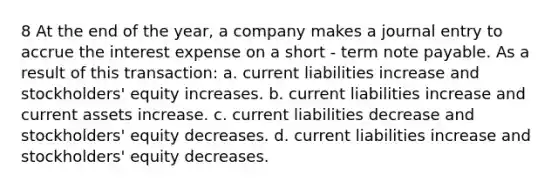 8 At the end of the year, a company makes a journal entry to accrue the interest expense on a short - term note payable. As a result of this transaction: a. current liabilities increase and stockholders' equity increases. b. current liabilities increase and current assets increase. c. current liabilities decrease and stockholders' equity decreases. d. current liabilities increase and stockholders' equity decreases.