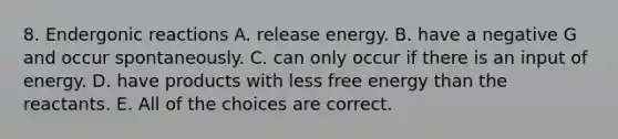 8. Endergonic reactions A. release energy. B. have a negative G and occur spontaneously. C. can only occur if there is an input of energy. D. have products with less free energy than the reactants. E. All of the choices are correct.