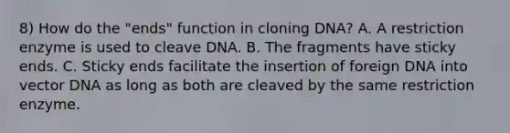 8) How do the "ends" function in cloning DNA? A. A restriction enzyme is used to cleave DNA. B. The fragments have sticky ends. C. Sticky ends facilitate the insertion of foreign DNA into vector DNA as long as both are cleaved by the same restriction enzyme.