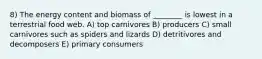 8) The energy content and biomass of ________ is lowest in a terrestrial food web. A) top carnivores B) producers C) small carnivores such as spiders and lizards D) detritivores and decomposers E) primary consumers