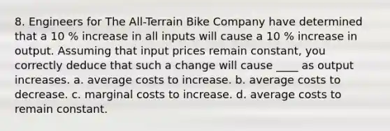 8. Engineers for The All-Terrain Bike Company have determined that a 10 % increase in all inputs will cause a 10 % increase in output. Assuming that input prices remain constant, you correctly deduce that such a change will cause ____ as output increases. a. average costs to increase. b. average costs to decrease. c. marginal costs to increase. d. average costs to remain constant.