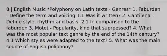 8 | English Music *Polyphony on Latin texts - Genres* 1. Faburden - Define the term and voicing 1.1 Was it written? 2. Cantilena - Define style, rhythm and basis. 2.1 In comparison to the faburden 3. Motet - Popularity, kind that suprpessed? 4. What was the most popular text genre by the end of the 14th century? 4.1 Which styles were adapted to the text? 5. What was the main source of English poliphony?