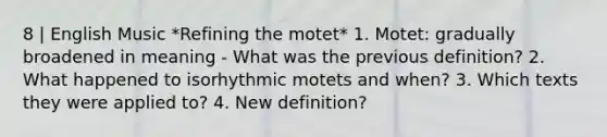 8 | English Music *Refining the motet* 1. Motet: gradually broadened in meaning - What was the previous definition? 2. What happened to isorhythmic motets and when? 3. Which texts they were applied to? 4. New definition?