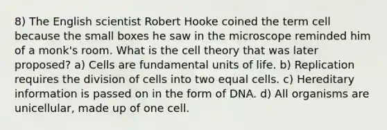 8) The English scientist Robert Hooke coined the term cell because the small boxes he saw in the microscope reminded him of a monk's room. What is the cell theory that was later proposed? a) Cells are fundamental units of life. b) Replication requires the division of cells into two equal cells. c) Hereditary information is passed on in the form of DNA. d) All organisms are unicellular, made up of one cell.