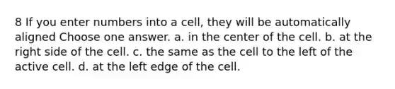 8 If you enter numbers into a cell, they will be automatically aligned Choose one answer. a. in the center of the cell. b. at the right side of the cell. c. the same as the cell to the left of the active cell. d. at the left edge of the cell.