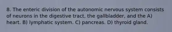 8. The enteric division of <a href='https://www.questionai.com/knowledge/kMqcwgxBsH-the-autonomic-nervous-system' class='anchor-knowledge'>the autonomic nervous system</a> consists of neurons in the digestive tract, the gallbladder, and the A) heart. B) lymphatic system. C) pancreas. D) thyroid gland.