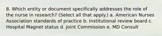 8. Which entity or document specifically addresses the role of the nurse in research? (Select all that apply.) a. American Nurses Association standards of practice b. Institutional review board c. Hospital Magnet status d. Joint Commission e. MD Consult