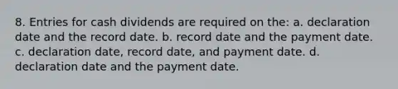 8. Entries for cash dividends are required on the: a. declaration date and the record date. b. record date and the payment date. c. declaration date, record date, and payment date. d. declaration date and the payment date.