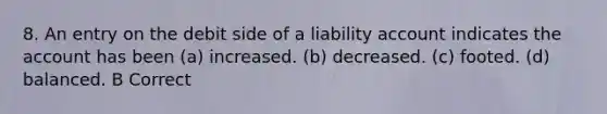 8. An entry on the debit side of a liability account indicates the account has been (a) increased. (b) decreased. (c) footed. (d) balanced. B Correct