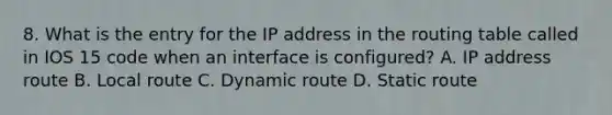 8. What is the entry for the IP address in the routing table called in IOS 15 code when an interface is configured? A. IP address route B. Local route C. Dynamic route D. Static route