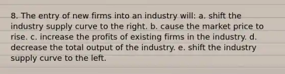 8. ​The entry of new firms into an industry will: a. shift the industry supply curve to the right. b. cause the market price to rise. c. increase the profits of existing firms in the industry. d. decrease the total output of the industry. e. shift the industry supply curve to the left.