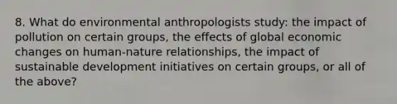 8. What do environmental anthropologists study: the impact of pollution on certain groups, the effects of global economic changes on human-nature relationships, the impact of sustainable development initiatives on certain groups, or all of the above?