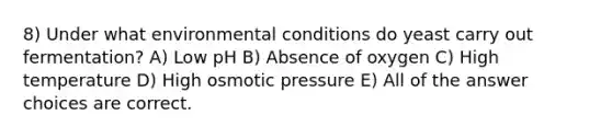 8) Under what environmental conditions do yeast carry out fermentation? A) Low pH B) Absence of oxygen C) High temperature D) High osmotic pressure E) All of the answer choices are correct.