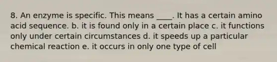 8. An enzyme is specific. This means ____. It has a certain amino acid sequence. b. it is found only in a certain place c. it functions only under certain circumstances d. it speeds up a particular chemical reaction e. it occurs in only one type of cell