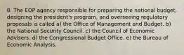 8. The EOP agency responsible for preparing the national budget, designing the president's program, and overseeing regulatory proposals is called a) the Office of Management and Budget. b) the National Security Council. c) the Council of Economic Advisers. d) the Congressional Budget Office. e) the Bureau of Economic Analysis.