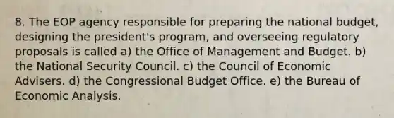 8. The EOP agency responsible for preparing the national budget, designing the president's program, and overseeing regulatory proposals is called a) the Office of Management and Budget. b) the National Security Council. c) the Council of Economic Advisers. d) the Congressional Budget Office. e) the Bureau of Economic Analysis.