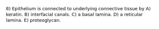 8) Epithelium is connected to underlying connective tissue by A) keratin. B) interfacial canals. C) a basal lamina. D) a reticular lamina. E) proteoglycan.