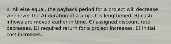 8. All else equal, the payback period for a project will decrease whenever the A) duration of a project is lengthened. B) cash inflows are moved earlier in time. C) assigned discount rate decreases. D) required return for a project increases. E) initial cost increases.