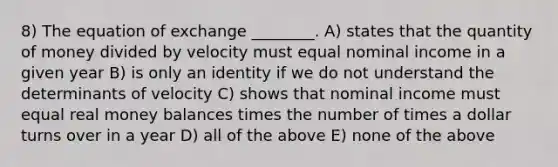 8) The equation of exchange ________. A) states that the quantity of money divided by velocity must equal nominal income in a given year B) is only an identity if we do not understand the determinants of velocity C) shows that nominal income must equal real money balances times the number of times a dollar turns over in a year D) all of the above E) none of the above