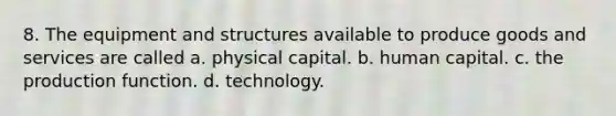 8. The equipment and structures available to produce goods and services are called a. physical capital. b. human capital. c. the production function. d. technology.