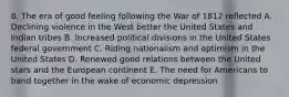 8. The era of good feeling following the War of 1812 reflected A. Declining violence in the West better the United States and Indian tribes B. Increased political divisions in the United States federal government C. Riding nationalism and optimism in the United States D. Renewed good relations between the United stars and the European continent E. The need for Americans to band together in the wake of economic depression