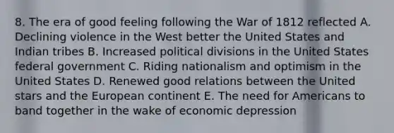 8. The era of good feeling following the War of 1812 reflected A. Declining violence in the West better the United States and Indian tribes B. Increased political divisions in the United States federal government C. Riding nationalism and optimism in the United States D. Renewed good relations between the United stars and the European continent E. The need for Americans to band together in the wake of economic depression