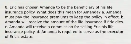 8. Eric has chosen Amanda to be the beneficiary of his life insurance policy. What does this mean for Amanda? a. Amanda must pay the insurance premiums to keep the policy in effect. b. Amanda will receive the amount of the life insurance if Eric dies. c. Amanda will receive a commission for selling Eric his life insurance policy. d. Amanda is required to serve as the executor of Eric's estate.