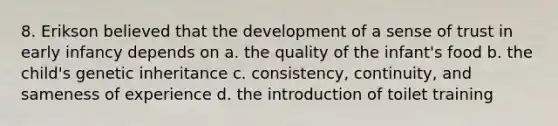 8. Erikson believed that the development of a sense of trust in early infancy depends on a. the quality of the infant's food b. the child's genetic inheritance c. consistency, continuity, and sameness of experience d. the introduction of toilet training