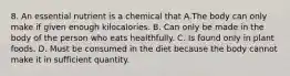 8. An essential nutrient is a chemical that A.The body can only make if given enough kilocalories. B. Can only be made in the body of the person who eats healthfully. C. Is found only in plant foods. D. Must be consumed in the diet because the body cannot make it in sufficient quantity.