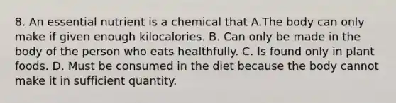 8. An essential nutrient is a chemical that A.The body can only make if given enough kilocalories. B. Can only be made in the body of the person who eats healthfully. C. Is found only in plant foods. D. Must be consumed in the diet because the body cannot make it in sufficient quantity.