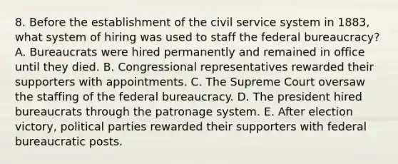 8. Before the establishment of the civil service system in 1883, what system of hiring was used to staff the federal bureaucracy? A. Bureaucrats were hired permanently and remained in office until they died. B. Congressional representatives rewarded their supporters with appointments. C. The Supreme Court oversaw the staffing of the federal bureaucracy. D. The president hired bureaucrats through the patronage system. E. After election victory, political parties rewarded their supporters with federal bureaucratic posts.