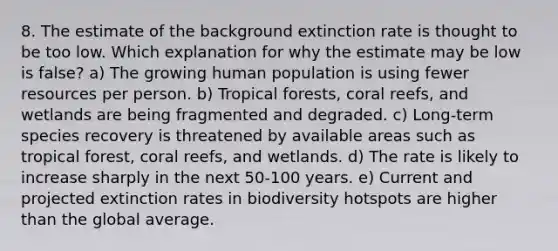 8. The estimate of the background extinction rate is thought to be too low. Which explanation for why the estimate may be low is false? a) The growing human population is using fewer resources per person. b) Tropical forests, coral reefs, and wetlands are being fragmented and degraded. c) Long-term species recovery is threatened by available areas such as tropical forest, coral reefs, and wetlands. d) The rate is likely to increase sharply in the next 50-100 years. e) Current and projected extinction rates in biodiversity hotspots are higher than the global average.